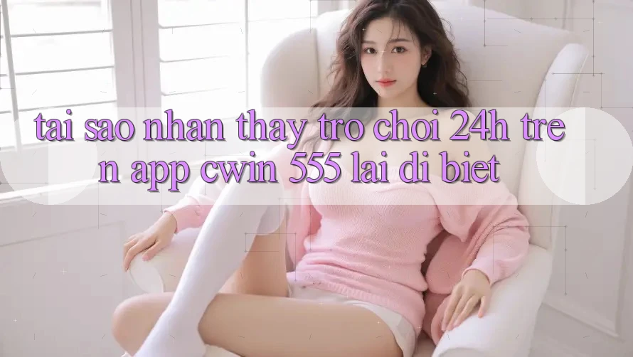 Tại Sao Nhận thấy Trò chơi 24h Trên App Cwin 555 Lại Dị biệt?