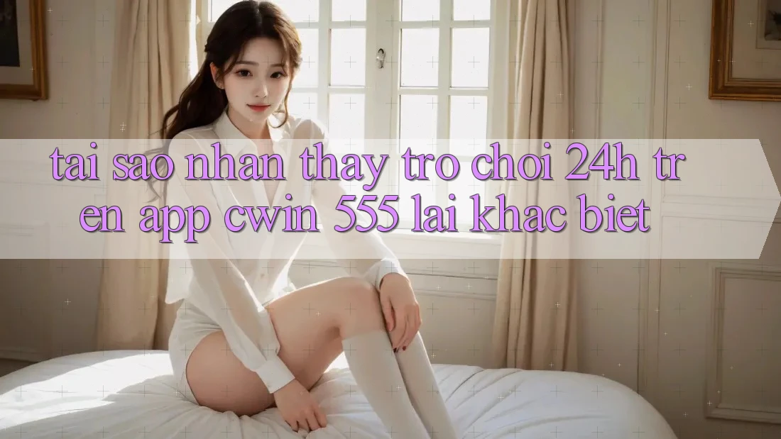 Tại Sao Nhận thấy Trò chơi 24h Trên App Cwin 555 Lại Khác biệt?