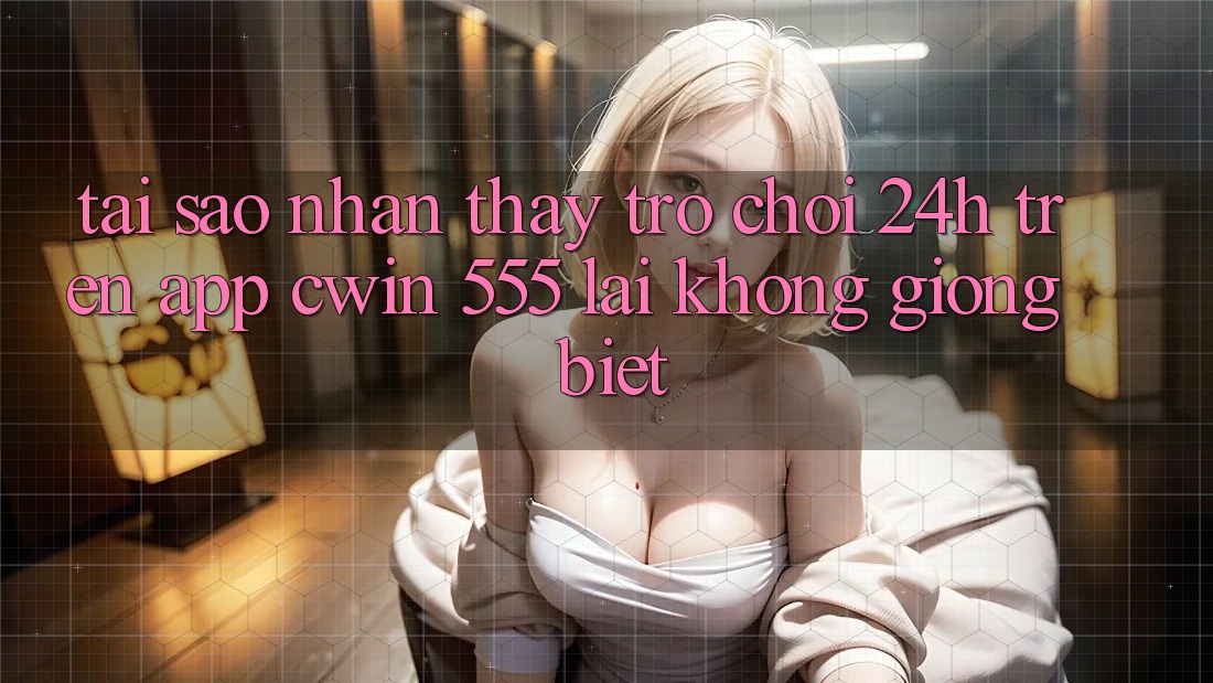 Tại Sao Nhận thấy Trò chơi 24h Trên App Cwin 555 Lại Không giống Biệt?