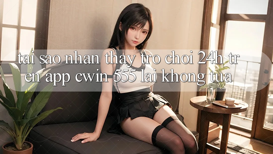 Tại Sao Nhận thấy Trò chơi 24h Trên App Cwin 555 Lại Không tựa?