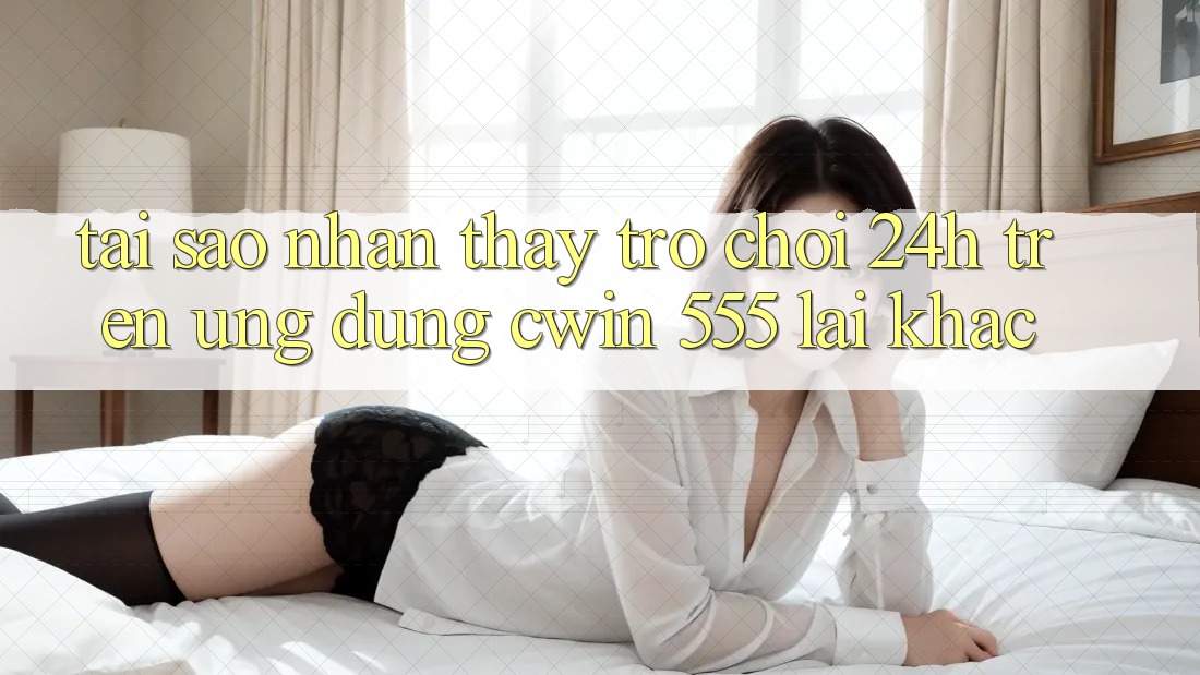 Tại Sao Nhận thấy Trò chơi 24h Trên Ứng dụng Cwin 555 Lại Khác?