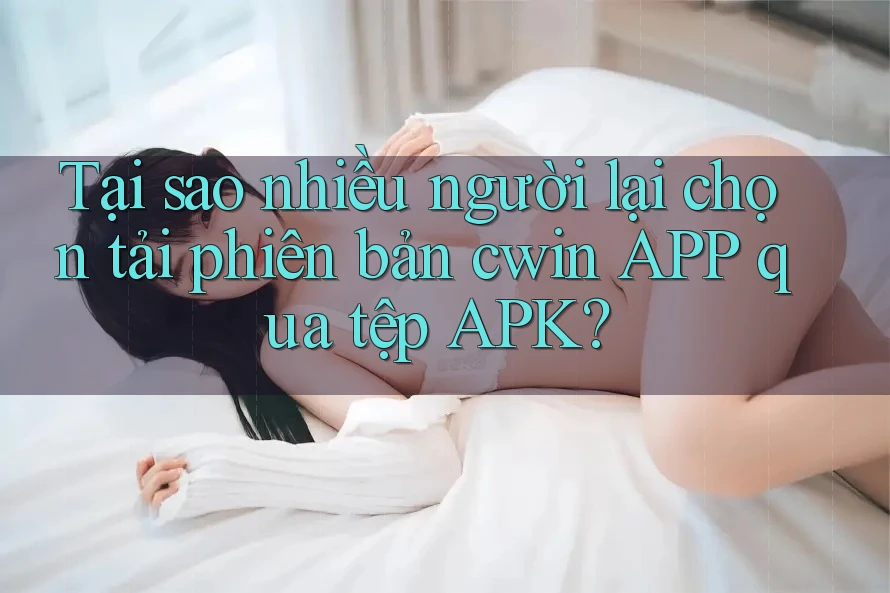 Tại sao nhiều người lại chọn tải phiên bản cwin APP qua tệp APK?
