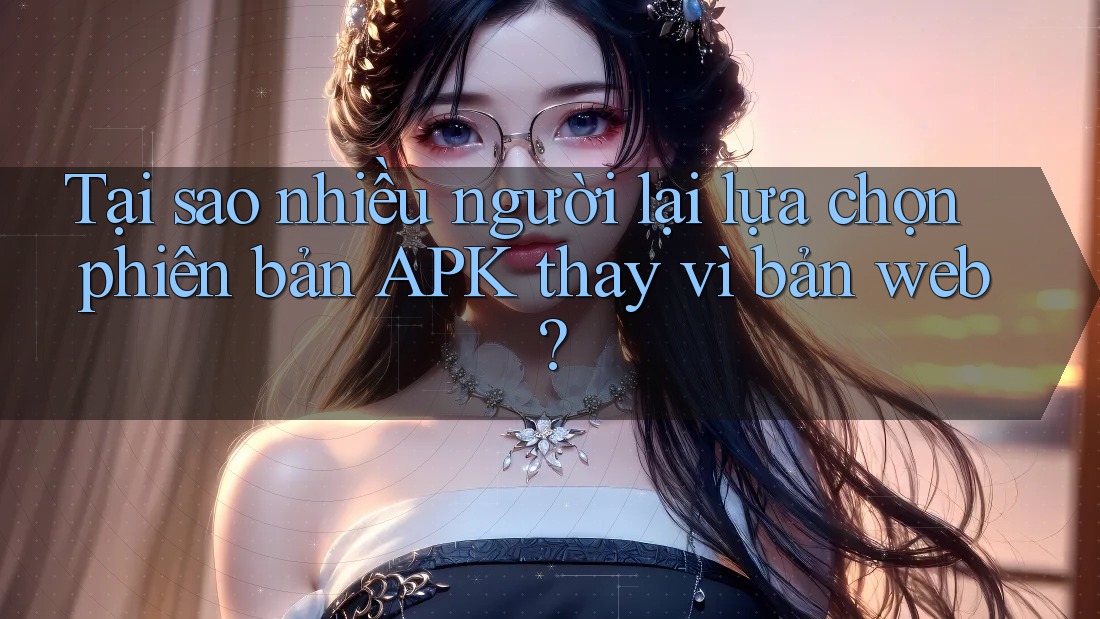 Tại sao nhiều người lại lựa chọn phiên bản APK thay vì bản web?