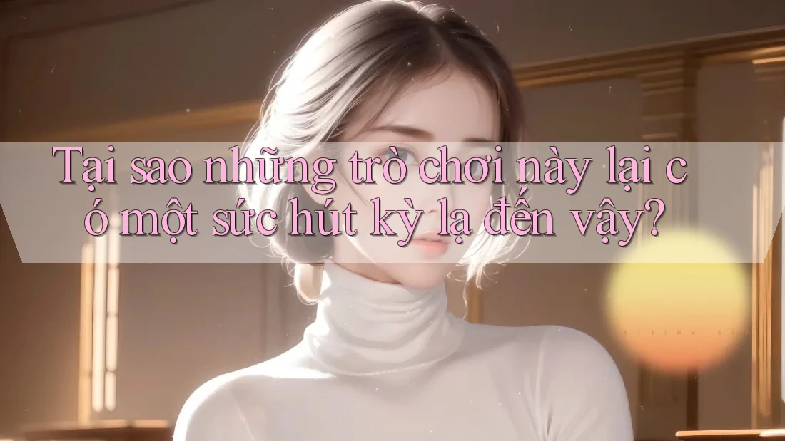 Tại sao những trò chơi này lại có một sức hút kỳ lạ đến vậy?