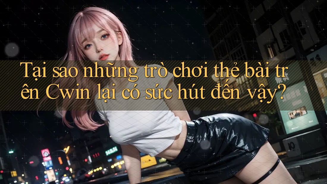 Tại sao những trò chơi thẻ bài trên Cwin lại có sức hút đến vậy?
