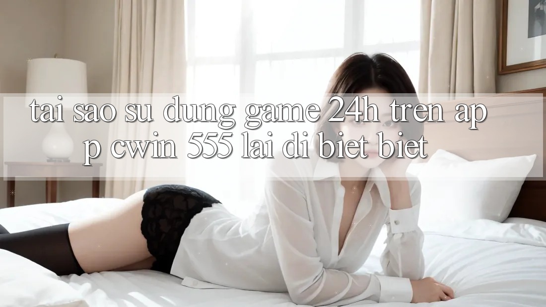 Tại Sao Sử dụng Game 24h Trên App Cwin 555 Lại Dị biệt Biệt?