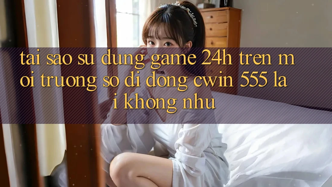 Tại Sao Sử dụng Game 24h Trên Môi trường số di động Cwin 555 Lại Không như?