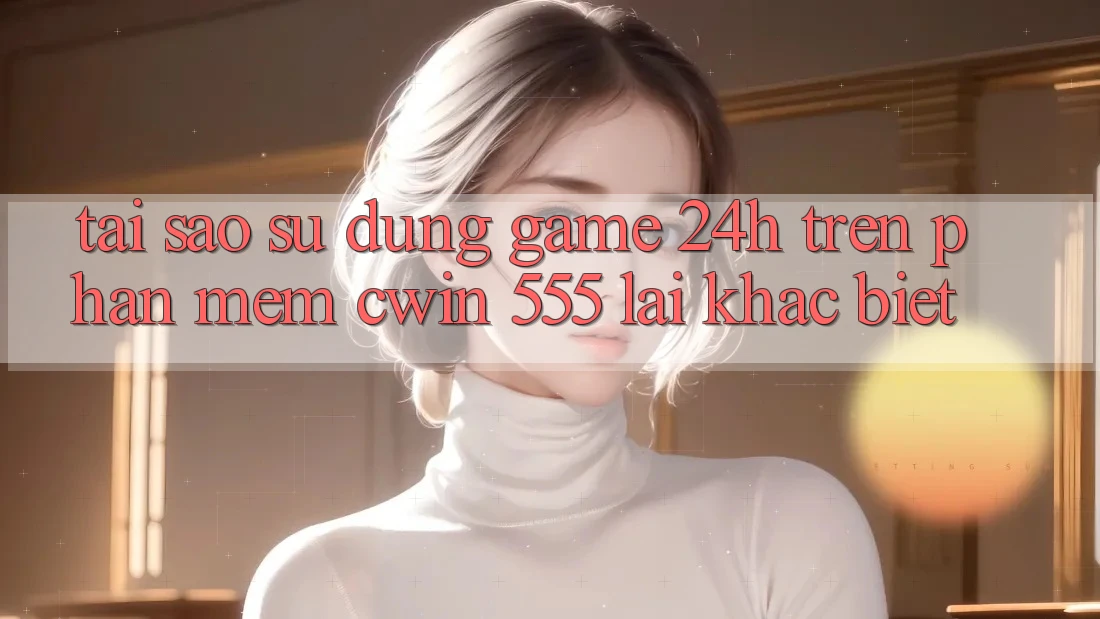 Tại Sao Sử dụng Game 24h Trên Phần mềm Cwin 555 Lại Khác biệt?