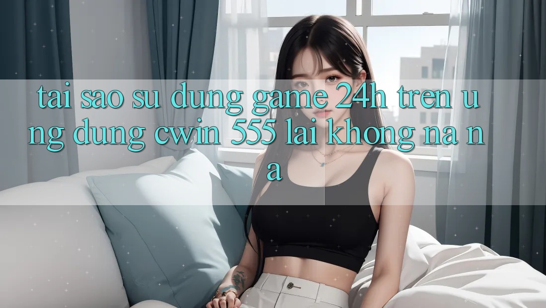 Tại Sao Sử dụng Game 24h Trên Ứng dụng Cwin 555 Lại Không na ná?