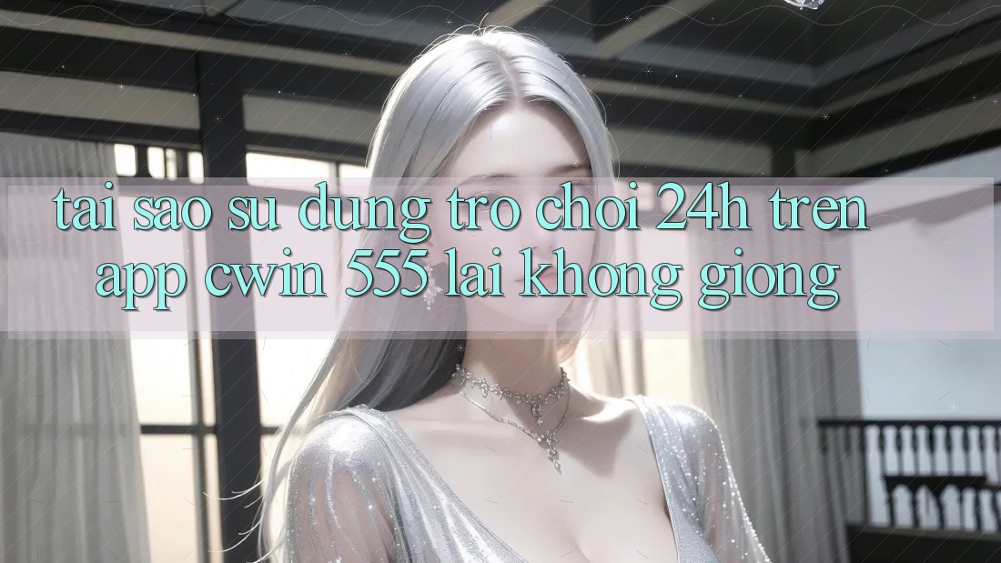 Tại Sao Sử dụng Trò chơi 24h Trên App Cwin 555 Lại Không giống?