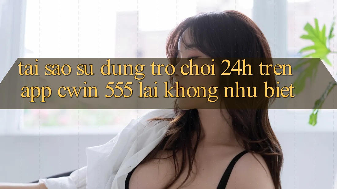 Tại Sao Sử dụng Trò chơi 24h Trên App Cwin 555 Lại Không như Biệt?