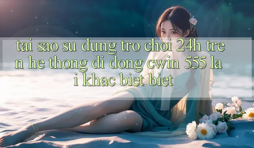 Tại Sao Sử dụng Trò chơi 24h Trên Hệ thống di động Cwin 555 Lại Khác biệt Biệt?