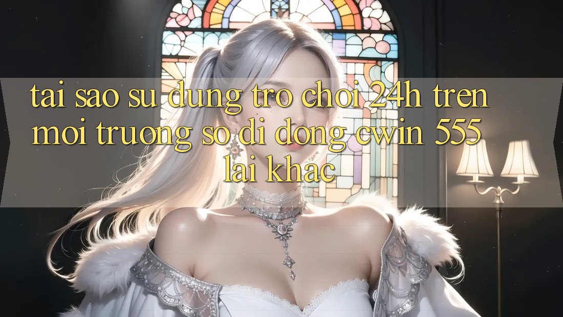 Tại Sao Sử dụng Trò chơi 24h Trên Môi trường số di động Cwin 555 Lại Khác?