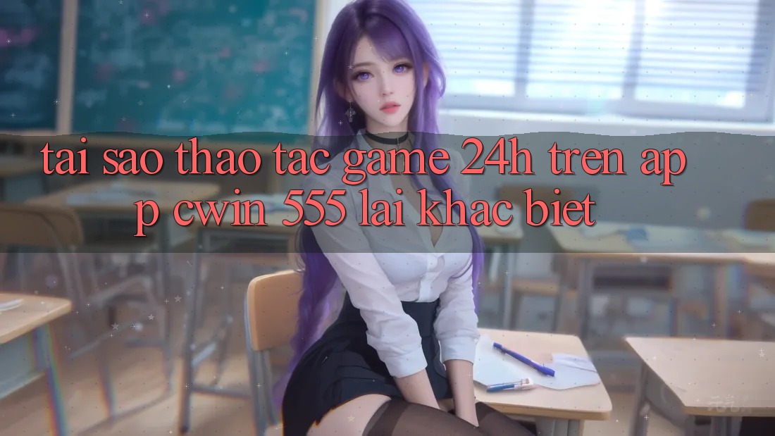 Tại Sao Thao tác Game 24h Trên App Cwin 555 Lại Khác Biệt?