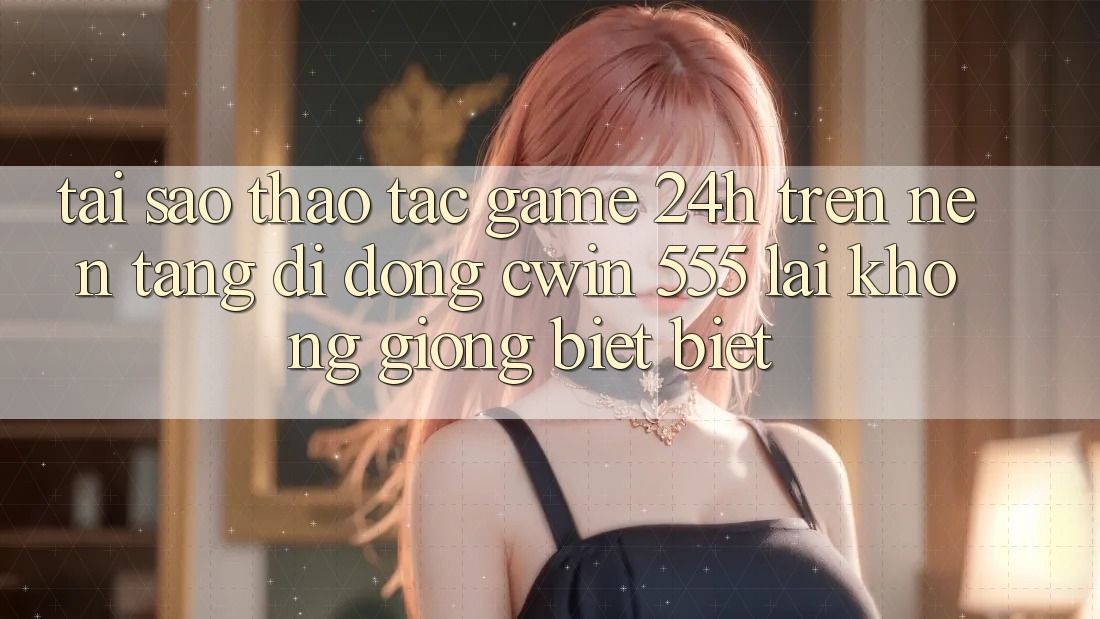 Tại Sao Thao tác Game 24h Trên Nền tảng di động Cwin 555 Lại Không giống biệt Biệt?