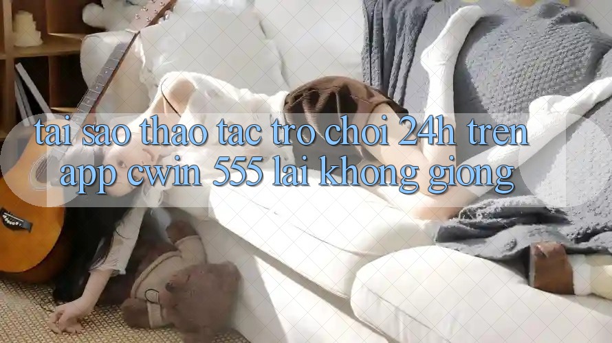 Tại Sao Thao tác Trò chơi 24h Trên App Cwin 555 Lại Không giống?
