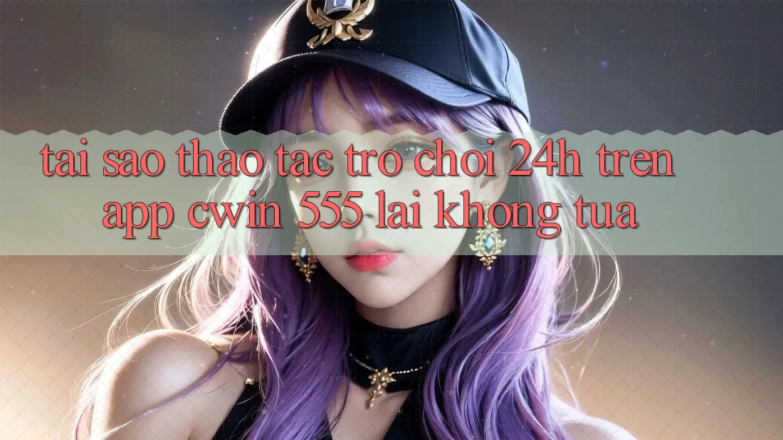 Tại Sao Thao tác Trò chơi 24h Trên App Cwin 555 Lại Không tựa?