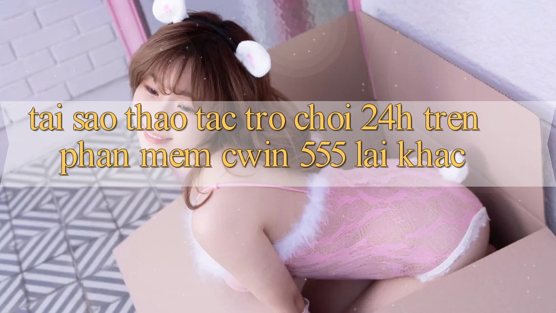 Tại Sao Thao tác Trò chơi 24h Trên Phần mềm Cwin 555 Lại Khác?