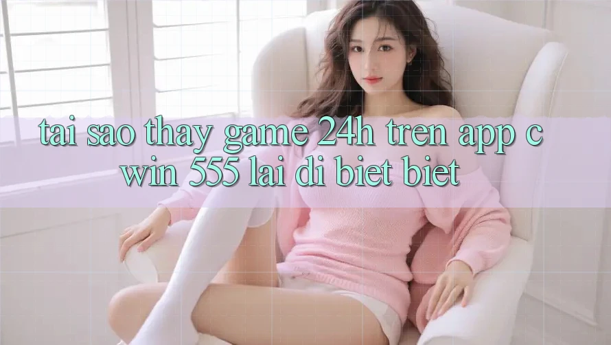 Tại Sao Thấy Game 24h Trên App Cwin 555 Lại Dị biệt Biệt?