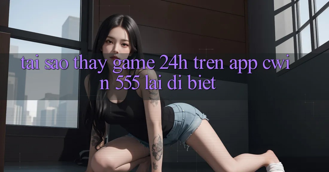 Tại Sao Thấy Game 24h Trên App Cwin 555 Lại Dị biệt?