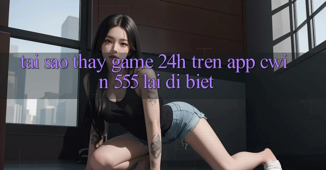 Tại Sao Thấy Game 24h Trên App Cwin 555 Lại Dị biệt?