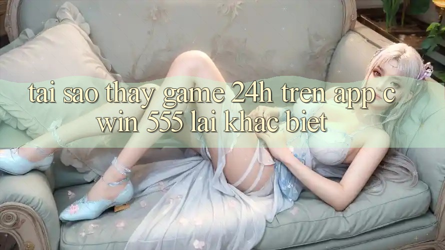 Tại Sao Thấy Game 24h Trên App Cwin 555 Lại Khác Biệt?
