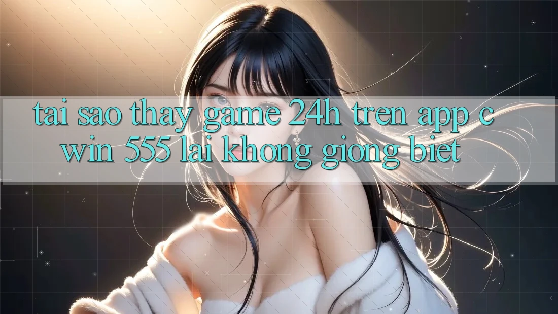 Tại Sao Thấy Game 24h Trên App Cwin 555 Lại Không giống Biệt?