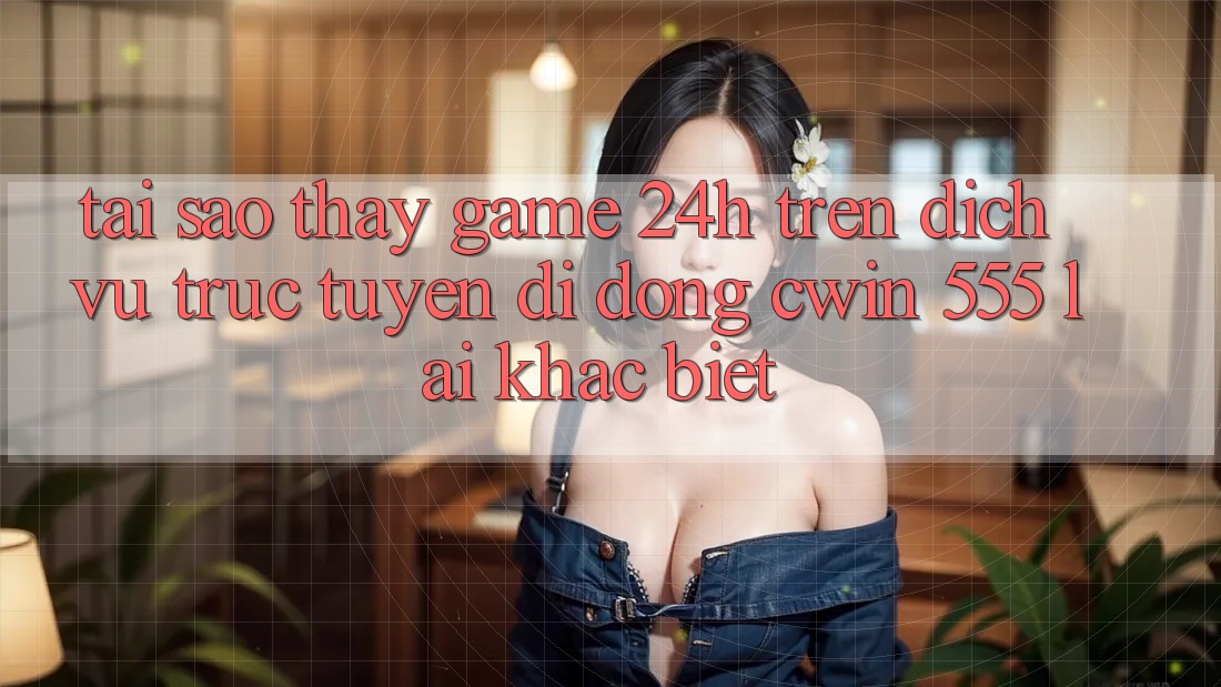 Tại Sao Thấy Game 24h Trên Dịch vụ trực tuyến di động Cwin 555 Lại Khác Biệt?
