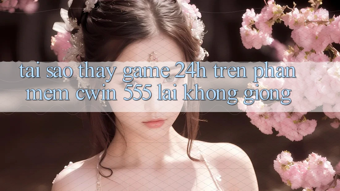 Tại Sao Thấy Game 24h Trên Phần mềm Cwin 555 Lại Không giống?