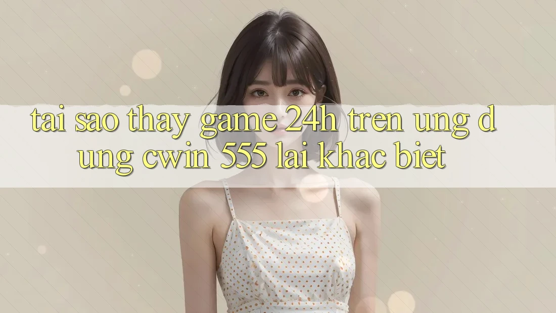 Tại Sao Thấy Game 24h Trên Ứng dụng Cwin 555 Lại Khác Biệt?