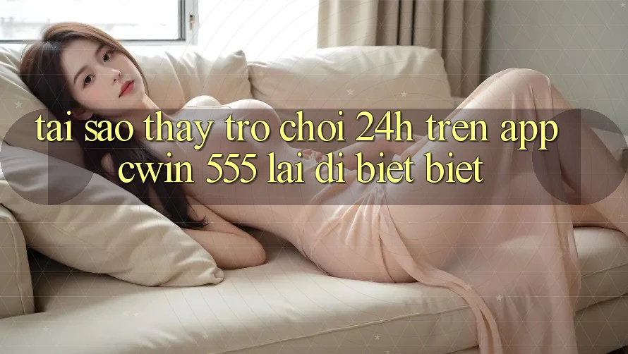 Tại Sao Thấy Trò chơi 24h Trên App Cwin 555 Lại Dị biệt Biệt?