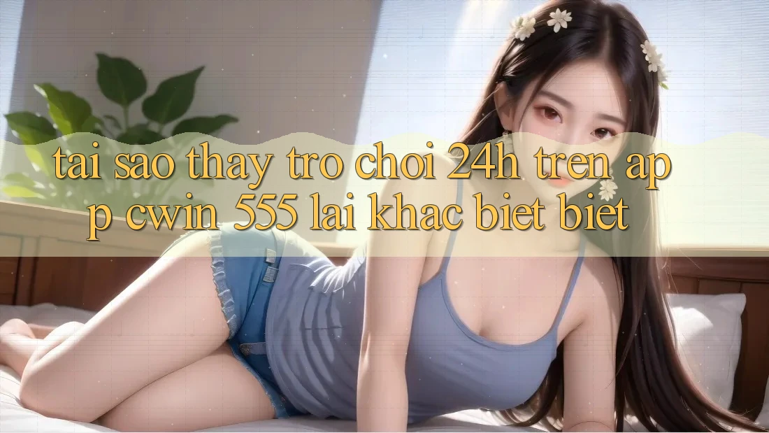Tại Sao Thấy Trò chơi 24h Trên App Cwin 555 Lại Khác biệt Biệt?