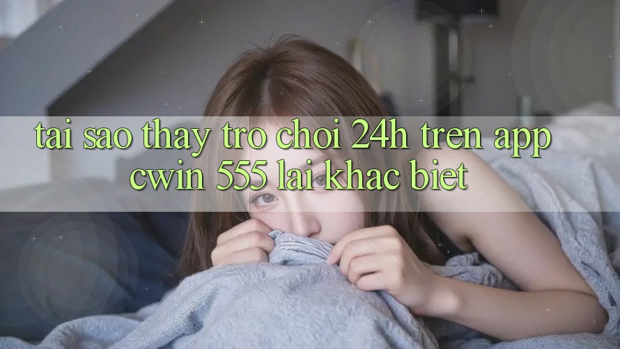 Tại Sao Thấy Trò chơi 24h Trên App Cwin 555 Lại Khác Biệt?