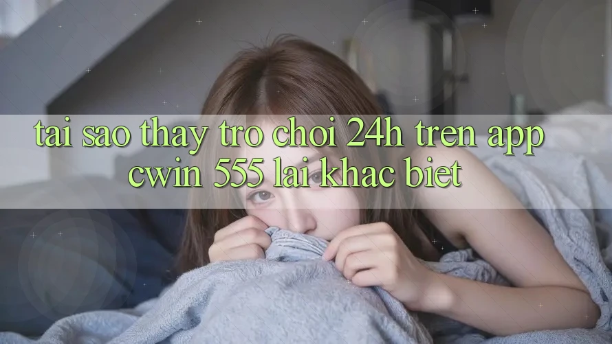 Tại Sao Thấy Trò chơi 24h Trên App Cwin 555 Lại Khác Biệt?