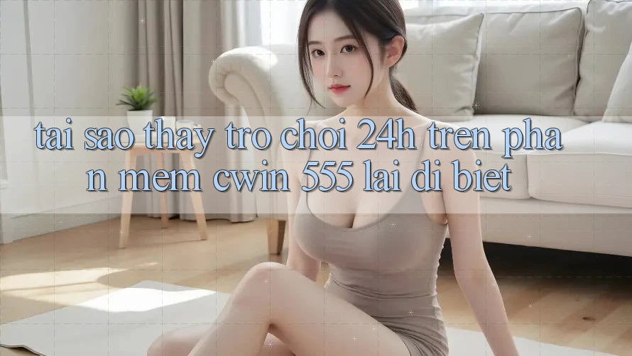 Tại Sao Thấy Trò chơi 24h Trên Phần mềm Cwin 555 Lại Dị biệt?