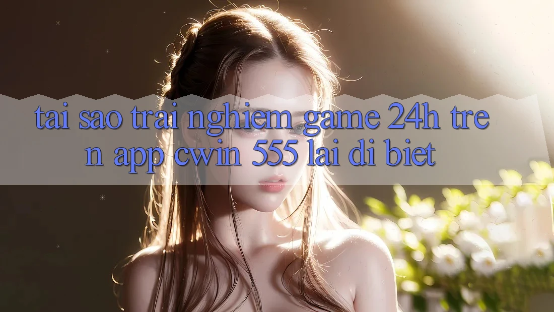 Tại Sao Trải Nghiệm Game 24h Trên App Cwin 555 Lại Dị biệt?