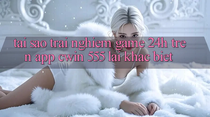 Tại Sao Trải Nghiệm Game 24h Trên App Cwin 555 Lại Khác Biệt?