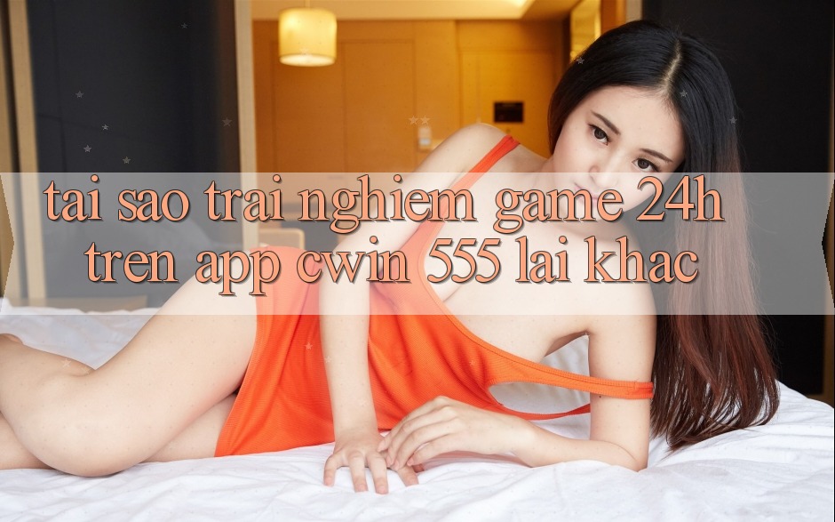Tại Sao Trải Nghiệm Game 24h Trên App Cwin 555 Lại Khác?