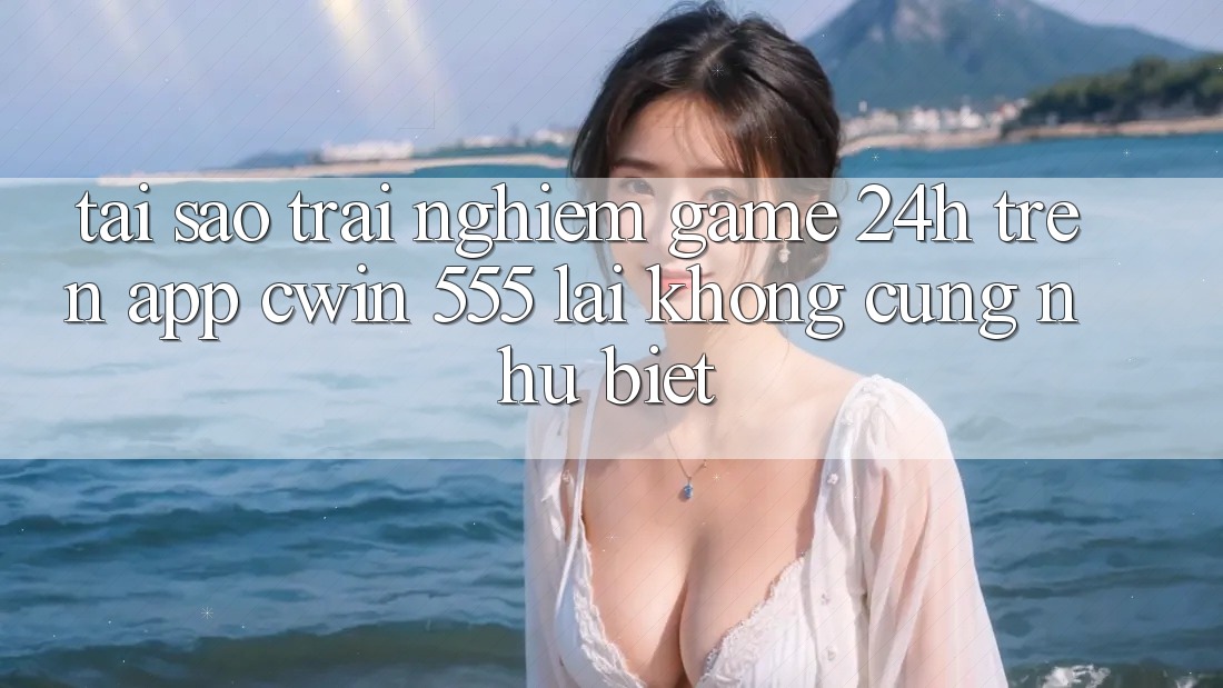 Tại Sao Trải Nghiệm Game 24h Trên App Cwin 555 Lại Không cũng như Biệt?