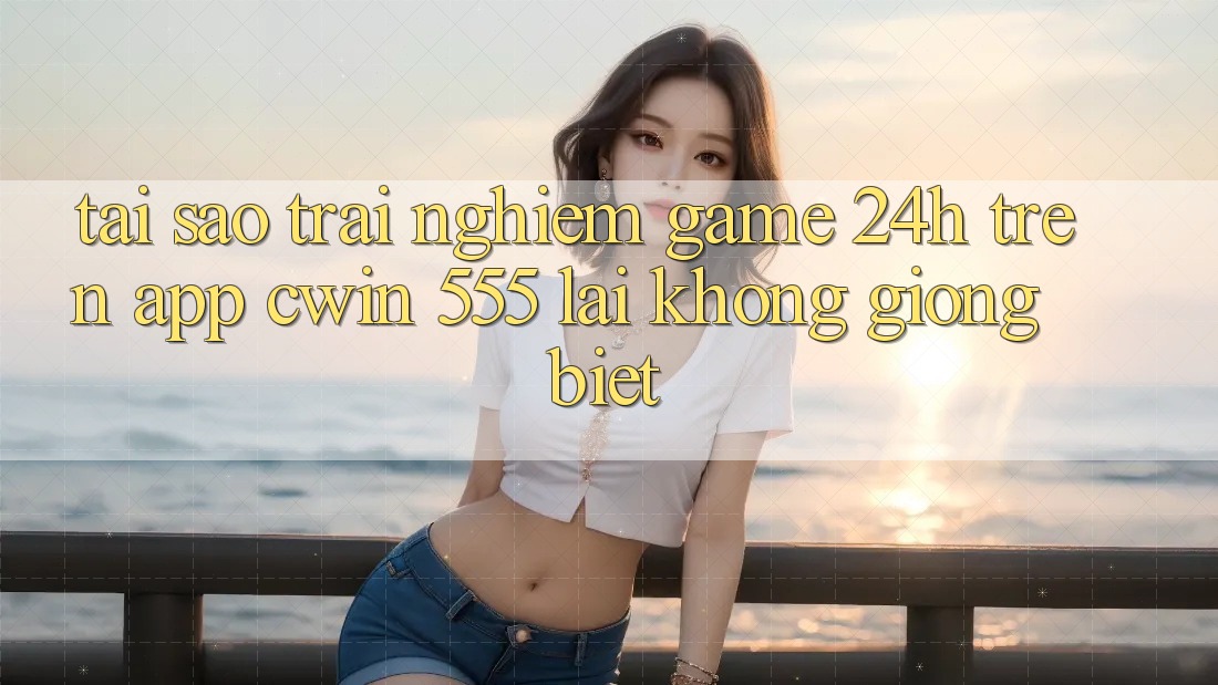 Tại Sao Trải Nghiệm Game 24h Trên App Cwin 555 Lại Không giống biệt?
