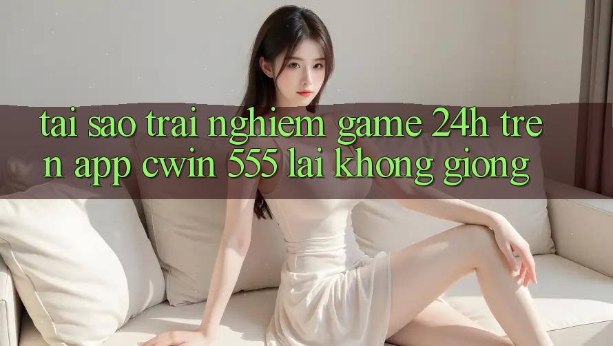Tại Sao Trải Nghiệm Game 24h Trên App Cwin 555 Lại Không giống?