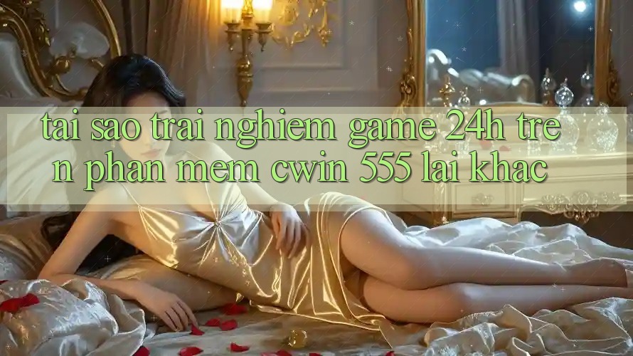 Tại Sao Trải Nghiệm Game 24h Trên Phần mềm Cwin 555 Lại Khác?