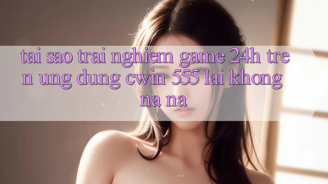 Tại Sao Trải nghiệm Game 24h Trên Ứng dụng Cwin 555 Lại Không na ná?