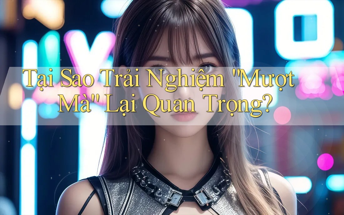 Tại Sao Trải Nghiệm “Mượt Mà” Lại Quan Trọng?