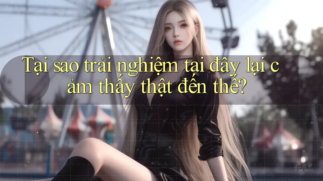 Tại sao trải nghiệm tại đây lại cảm thấy thật đến thế?