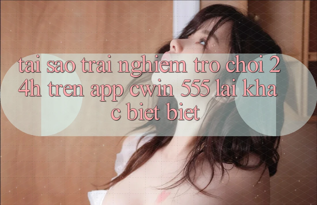 Tại Sao Trải Nghiệm Trò chơi 24h Trên App Cwin 555 Lại Khác biệt Biệt?