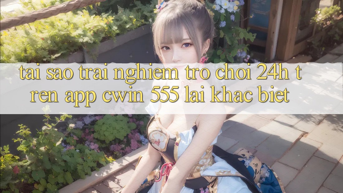 Tại Sao Trải Nghiệm Trò chơi 24h Trên App Cwin 555 Lại Khác Biệt?