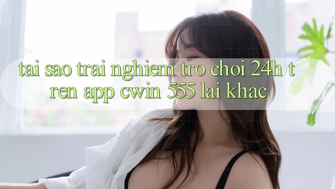 Tại Sao Trải Nghiệm Trò chơi 24h Trên App Cwin 555 Lại Khác?