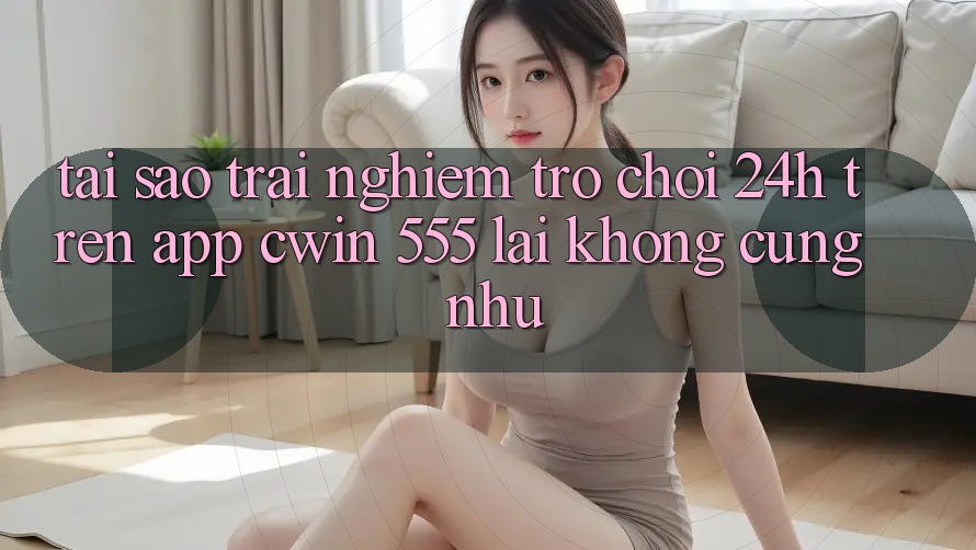 Tại Sao Trải Nghiệm Trò chơi 24h Trên App Cwin 555 Lại Không cũng như?