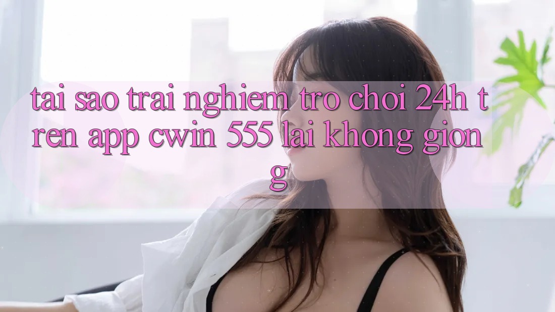 Tại Sao Trải Nghiệm Trò chơi 24h Trên App Cwin 555 Lại Không giống?